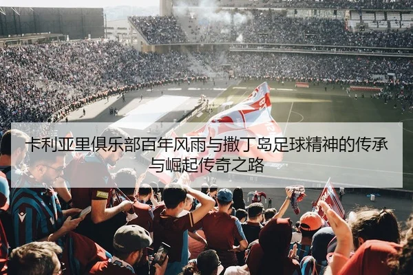 卡利亚里俱乐部百年风雨与撒丁岛足球精神的传承与崛起传奇之路