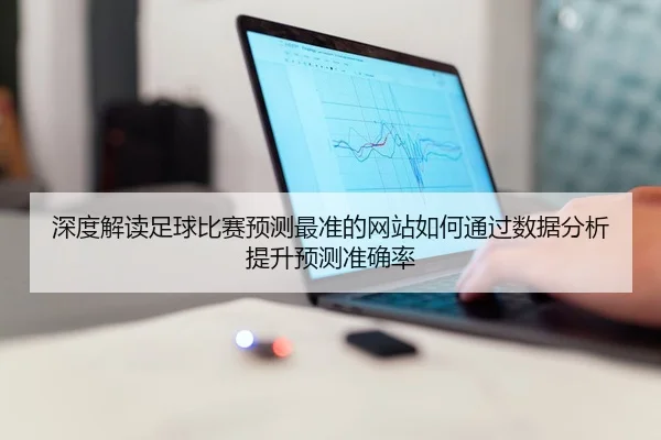 深度解读足球比赛预测最准的网站如何通过数据分析提升预测准确率